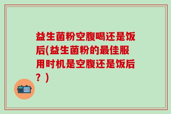 益生菌粉空腹喝还是饭后(益生菌粉的最佳服用时机是空腹还是饭后？)
