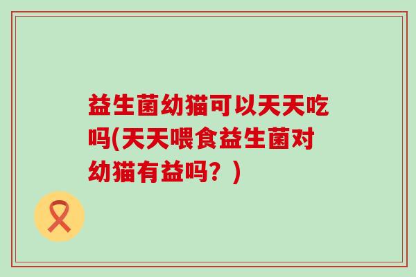 益生菌幼猫可以天天吃吗(天天喂食益生菌对幼猫有益吗？)
