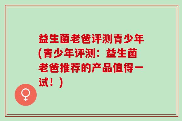益生菌老爸评测青少年(青少年评测：益生菌老爸推荐的产品值得一试！)