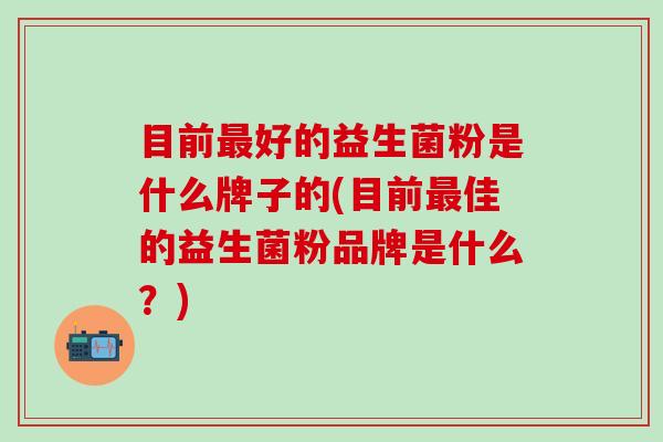 目前最好的益生菌粉是什么牌子的(目前最佳的益生菌粉品牌是什么？)