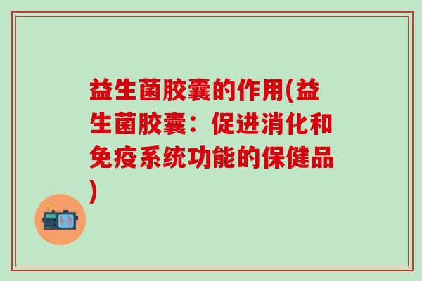 益生菌胶囊的作用(益生菌胶囊：促进消化和免疫系统功能的保健品)
