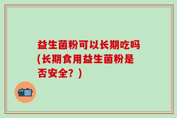 益生菌粉可以长期吃吗(长期食用益生菌粉是否安全?) 益生菌粉可以长期吃吗(长期食用益生菌粉是否安全?)