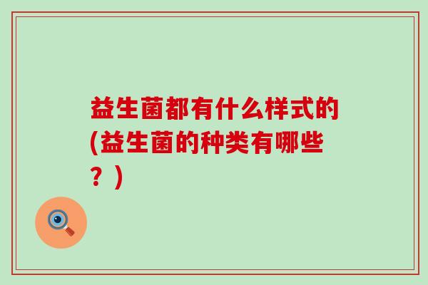 益生菌都有什么样式的(益生菌的种类有哪些?) 益生菌都有什么样式的(益生菌的种类有哪些?)