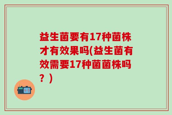 益生菌要有17种菌株才有效果吗(益生菌有效需要17种菌菌株吗？)