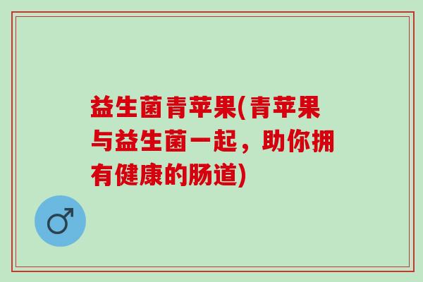 益生菌青苹果(青苹果与益生菌一起，助你拥有健康的肠道)