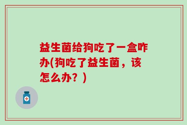 益生菌给狗吃了一盒咋办(狗吃了益生菌，该怎么办？)