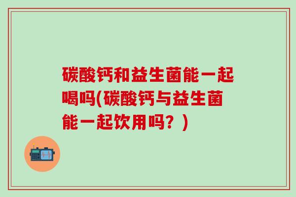 碳酸钙和益生菌能一起喝吗(碳酸钙与益生菌能一起饮用吗?) 碳酸钙和益生菌能一起喝吗(碳酸钙与益生菌能一起饮用吗?)