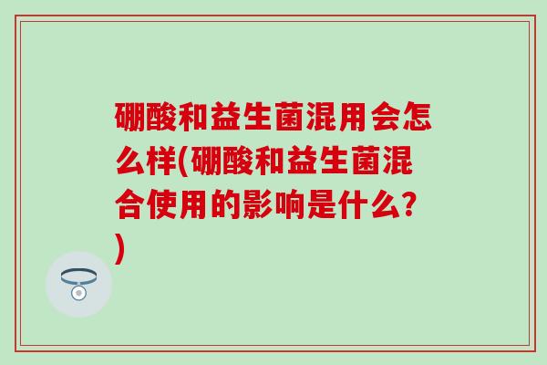 硼酸和益生菌混用会怎么样(硼酸和益生菌混合使用的影响是什么？)