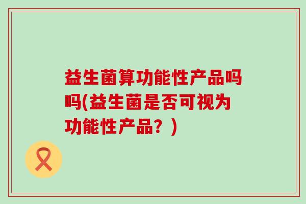 益生菌算功能性产品吗吗(益生菌是否可视为功能性产品？)