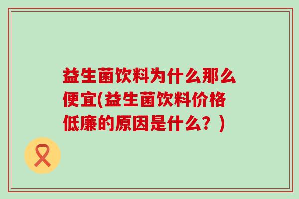 益生菌饮料为什么那么便宜(益生菌饮料价格低廉的原因是什么？)