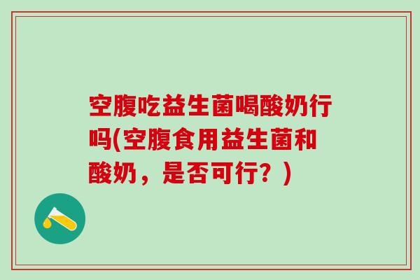 空腹吃益生菌喝酸奶行吗(空腹食用益生菌和酸奶，是否可行？)