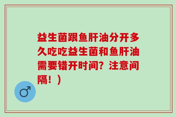 益生菌跟鱼肝油分开多久吃吃益生菌和鱼肝油需要错开时间？注意间隔！)