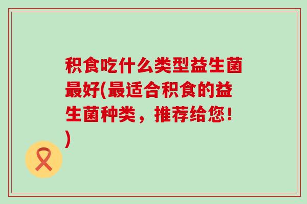 积食吃什么类型益生菌好(适合积食的益生菌种类，推荐给您！)