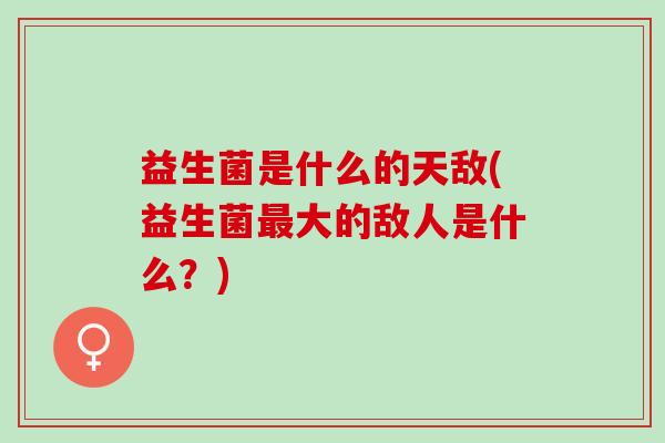 益生菌是什么的天敌(益生菌最大的敌人是什么？)