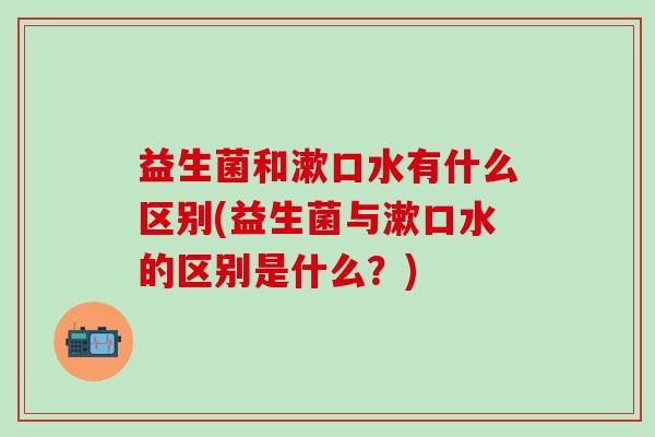 益生菌和漱口水有什么区别(益生菌与漱口水的区别是什么？)