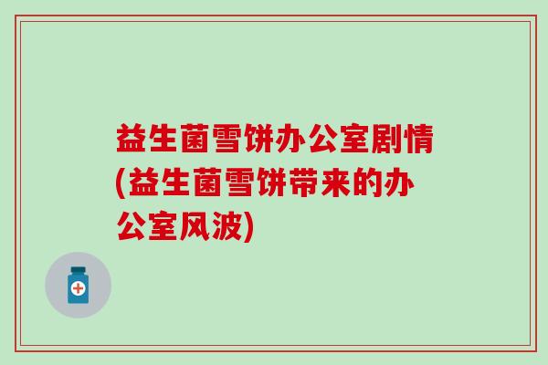 益生菌雪饼办公室剧情(益生菌雪饼带来的办公室风波)
