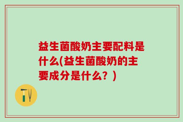 益生菌酸奶主要配料是什么(益生菌酸奶的主要成分是什么？)