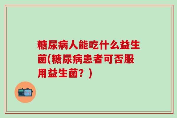 糖尿病人能吃什么益生菌(糖尿病患者可否服用益生菌？)