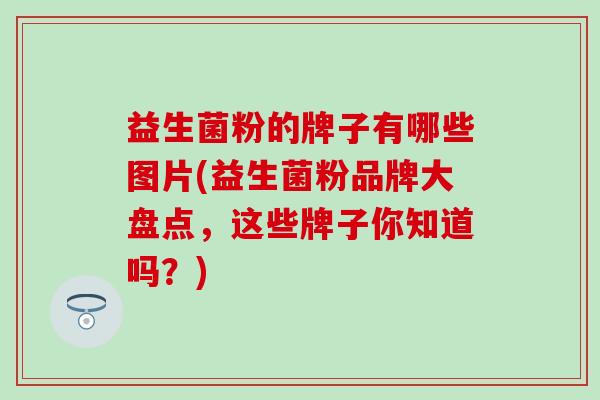 益生菌粉的牌子有哪些图片(益生菌粉品牌大盘点，这些牌子你知道吗？)