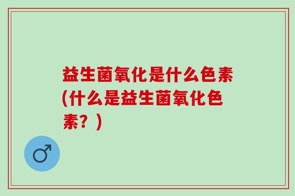 益生菌氧化是什么色素(什么是益生菌氧化色素？)