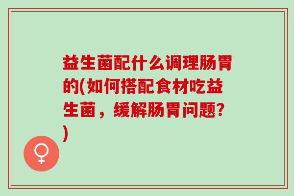 益生菌配什么调理肠胃的(如何搭配食材吃益生菌，缓解肠胃问题？)