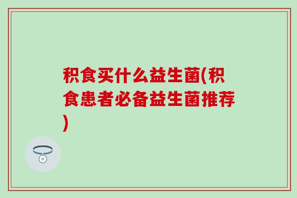 积食买什么益生菌(积食患者必备益生菌推荐)