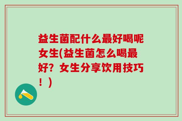 益生菌配什么最好喝呢女生(益生菌怎么喝最好？女生分享饮用技巧！)