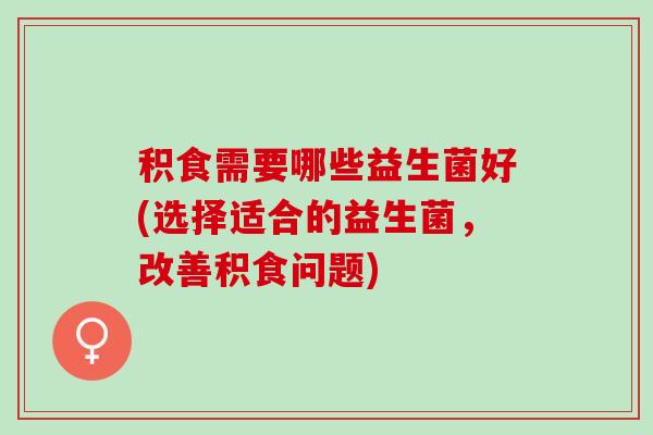积食需要哪些益生菌好(选择适合的益生菌，改善积食问题)