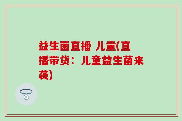 益生菌直播 儿童(直播带货：儿童益生菌来袭)