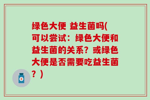 绿色大便 益生菌吗(可以尝试：绿色大便和益生菌的关系？或绿色大便是否需要吃益生菌？)