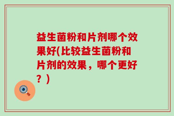 益生菌粉和片剂哪个效果好(比较益生菌粉和片剂的效果，哪个更好？)