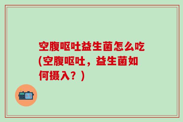 空腹呕吐益生菌怎么吃(空腹呕吐，益生菌如何摄入？)