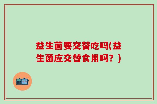 益生菌要交替吃吗(益生菌应交替食用吗？)