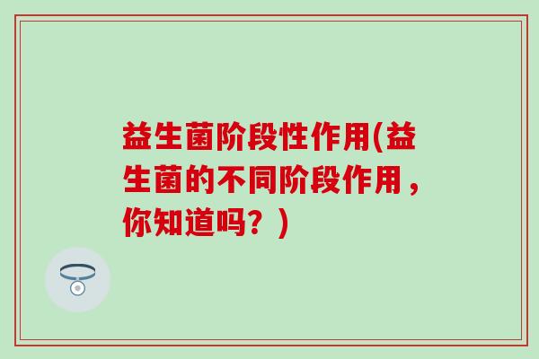益生菌阶段性作用(益生菌的不同阶段作用，你知道吗？)