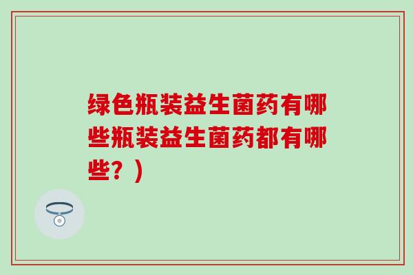绿色瓶装益生菌药有哪些瓶装益生菌药都有哪些？)