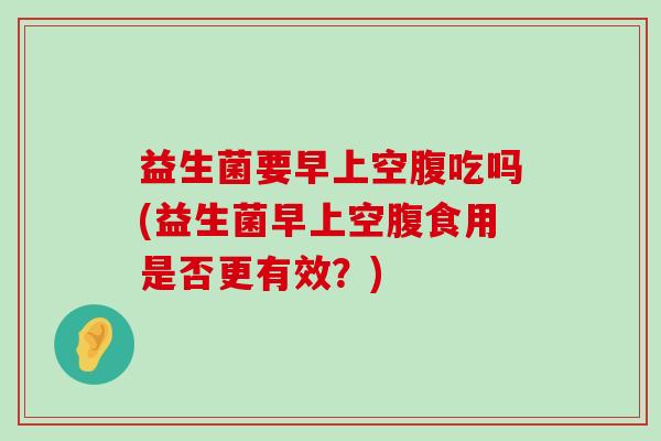 益生菌要早上空腹吃吗(益生菌早上空腹食用是否更有效?) 益生菌要早上空腹吃吗(益生菌早上空腹食用是否更有效?)