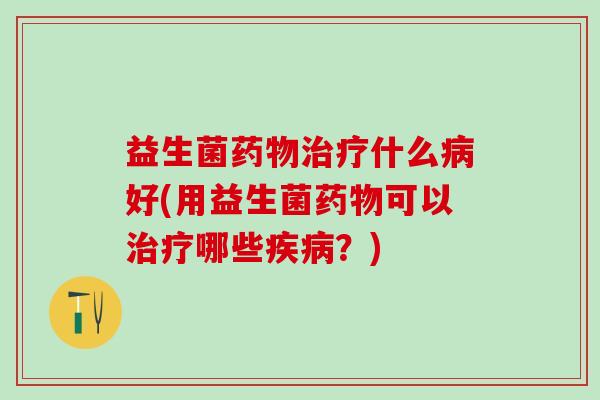 益生菌药物治疗什么病好(用益生菌药物可以治疗哪些疾病？)