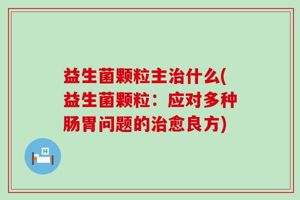 益生菌颗粒主治什么(益生菌颗粒：应对多种肠胃问题的治愈良方)