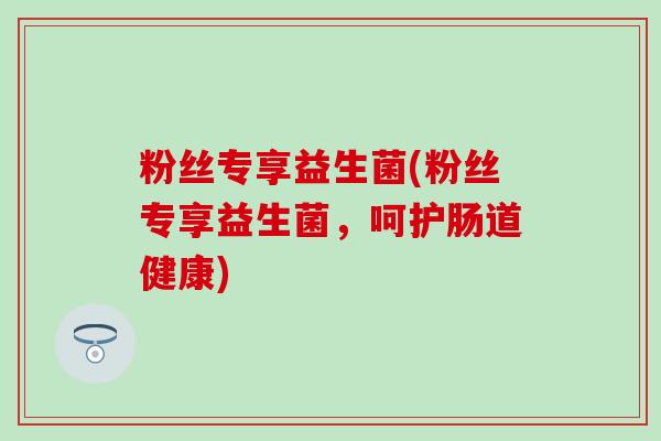 粉丝专享益生菌(粉丝专享益生菌，呵护肠道健康)