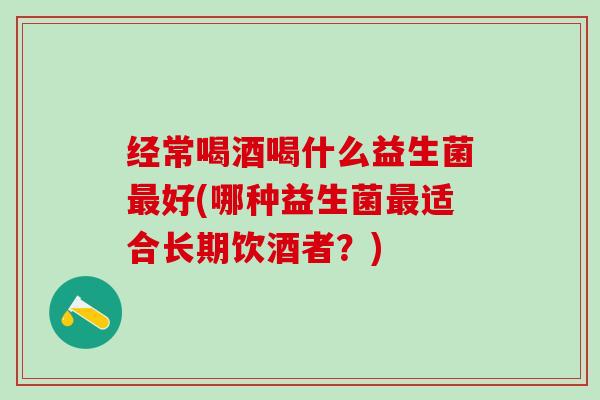经常喝酒喝什么益生菌最好(哪种益生菌最适合长期饮酒者？)