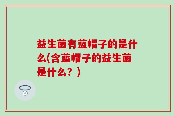 益生菌有蓝帽子的是什么(含蓝帽子的益生菌是什么？)