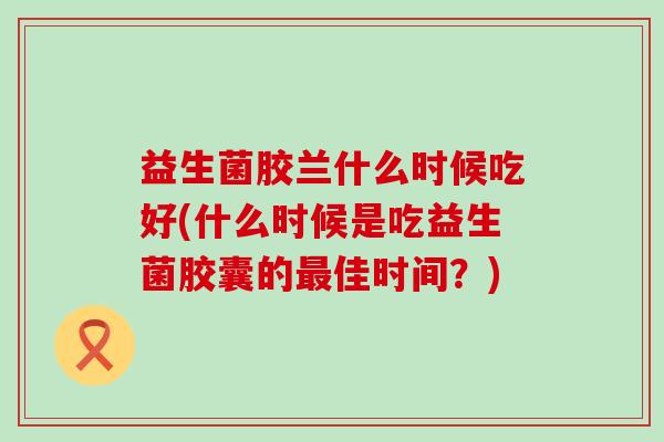 益生菌胶兰什么时候吃好(什么时候是吃益生菌胶囊的佳时间?) 益生菌胶兰什么时候吃好(什么时候是吃益生菌胶囊的佳时间?)