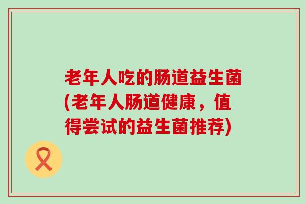 老年人吃的肠道益生菌(老年人肠道健康，值得尝试的益生菌推荐)