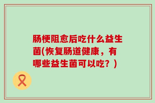 肠梗阻愈后吃什么益生菌(恢复肠道健康,有哪些益生菌可以吃?) 肠梗阻愈后吃什么益生菌(恢复肠道健康,有哪些益生菌可以吃?)