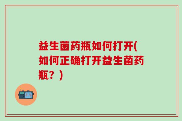 益生菌药瓶如何打开(如何正确打开益生菌药瓶？)