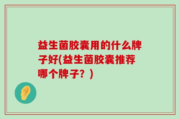 益生菌胶囊用的什么牌子好(益生菌胶囊推荐哪个牌子？)