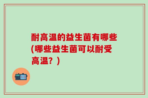 耐高温的益生菌有哪些(哪些益生菌可以耐受高温？)