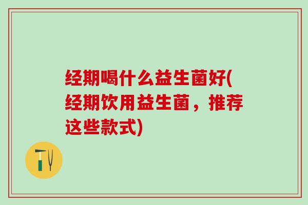 经期喝什么益生菌好(经期饮用益生菌，推荐这些款式)