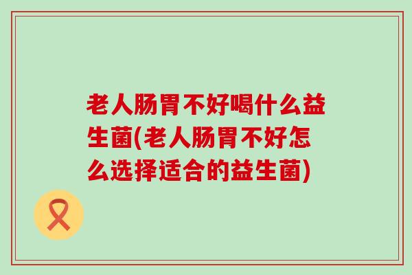 老人肠胃不好喝什么益生菌(老人肠胃不好怎么选择适合的益生菌) 老人肠胃不好喝什么益生菌(老人肠胃不好怎么选择适合的益生菌)