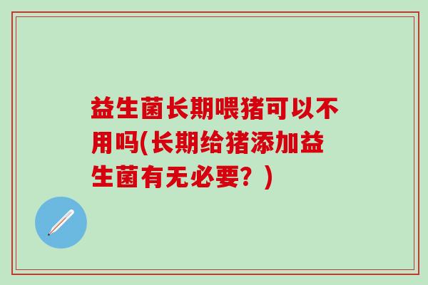 益生菌长期喂猪可以不用吗(长期给猪添加益生菌有无必要？)